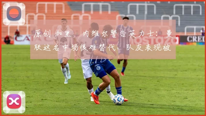 原创 加里・内维尔警告英力士:曼联这名中场很难替代,队友表现被赞 “离谱”