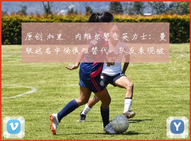 原创 加里・内维尔警告英力士：曼联这名中场很难替代，队友表现被赞 “离谱”