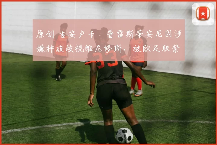 原创 吉安卢卡・普雷斯蒂安尼因涉嫌种族歧视维尼修斯,被欧足联禁赛