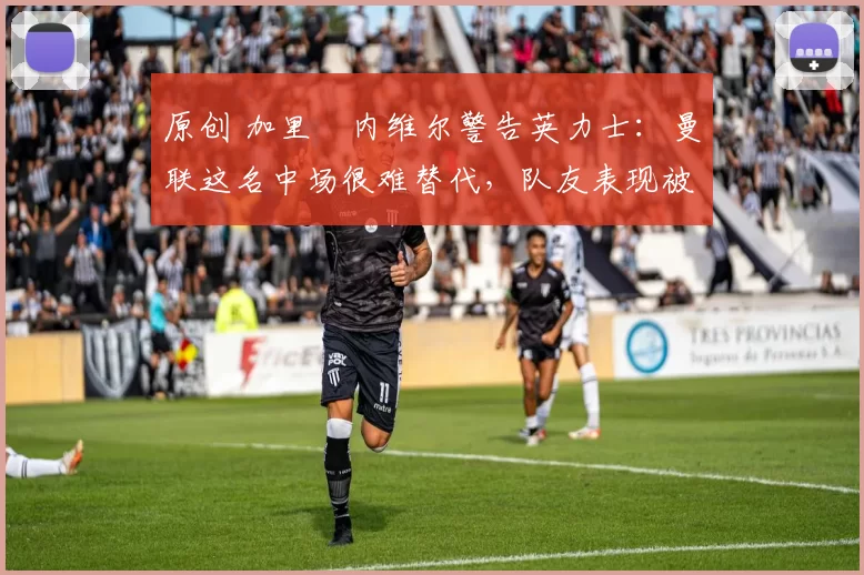 原创 加里・内维尔警告英力士：曼联这名中场很难替代，队友表现被赞 “离谱”