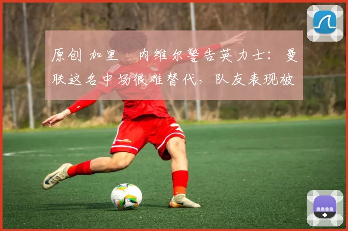 原创 加里・内维尔警告英力士：曼联这名中场很难替代，队友表现被赞 “离谱”