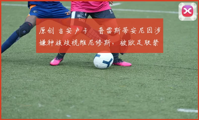 原创 吉安卢卡・普雷斯蒂安尼因涉嫌种族歧视维尼修斯，被欧足联禁赛