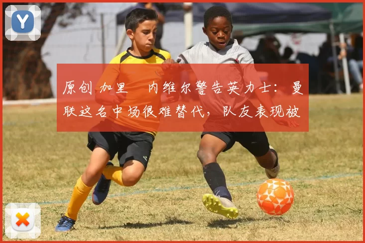 原创 加里・内维尔警告英力士:曼联这名中场很难替代,队友表现被赞 “离谱”