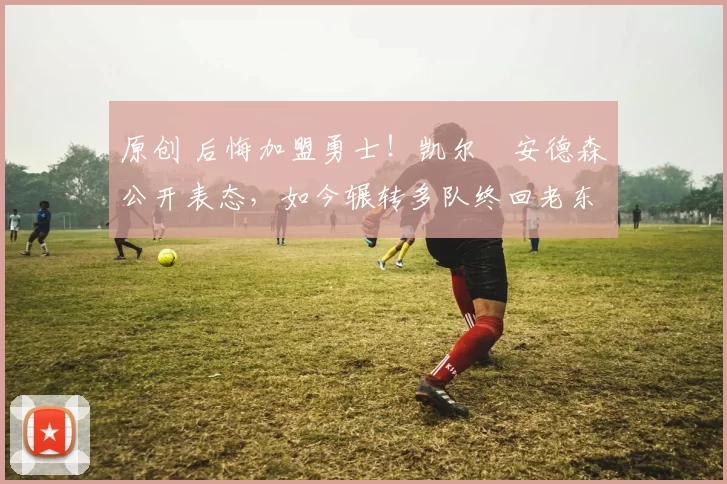 原创 后悔加盟勇士！凯尔・安德森公开表态，如今辗转多队终回老东家