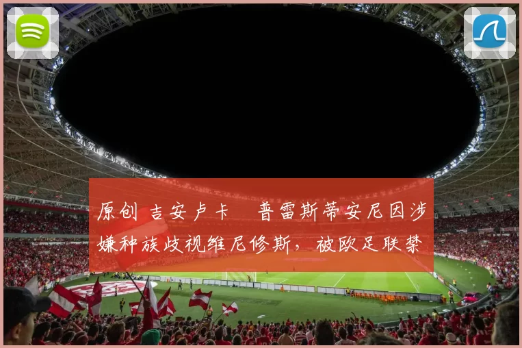 原创 吉安卢卡・普雷斯蒂安尼因涉嫌种族歧视维尼修斯，被欧足联禁赛