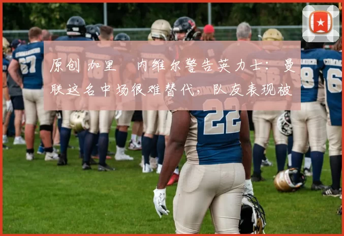 原创 加里・内维尔警告英力士：曼联这名中场很难替代，队友表现被赞 “离谱”