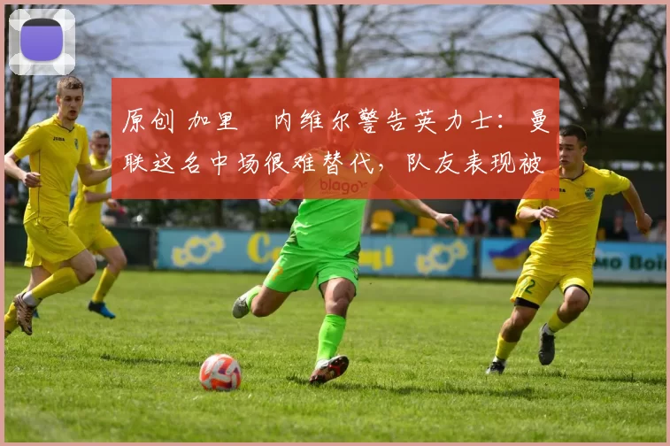 原创 加里・内维尔警告英力士：曼联这名中场很难替代，队友表现被赞 “离谱”