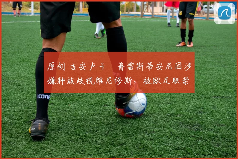 原创 吉安卢卡・普雷斯蒂安尼因涉嫌种族歧视维尼修斯，被欧足联禁赛