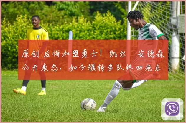 原创 后悔加盟勇士！凯尔・安德森公开表态，如今辗转多队终回老东家