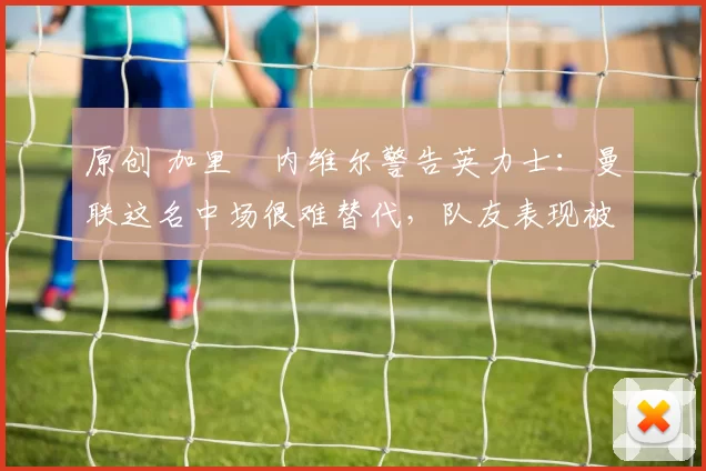 原创 加里・内维尔警告英力士：曼联这名中场很难替代，队友表现被赞 “离谱”