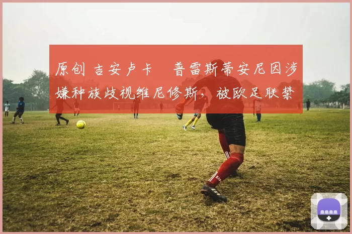 原创 吉安卢卡・普雷斯蒂安尼因涉嫌种族歧视维尼修斯，被欧足联禁赛