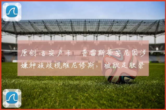 原创 吉安卢卡・普雷斯蒂安尼因涉嫌种族歧视维尼修斯，被欧足联禁赛