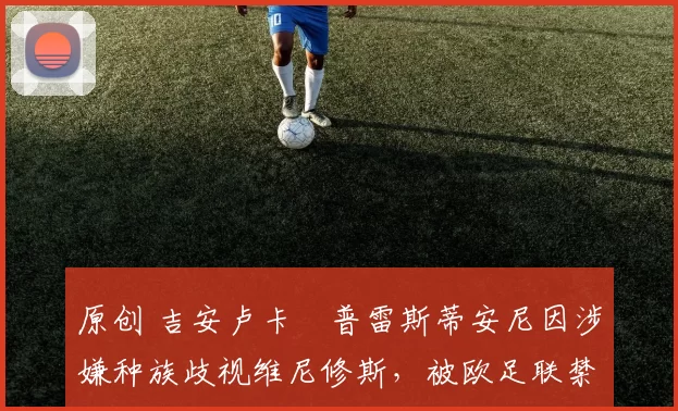 原创 吉安卢卡・普雷斯蒂安尼因涉嫌种族歧视维尼修斯，被欧足联禁赛