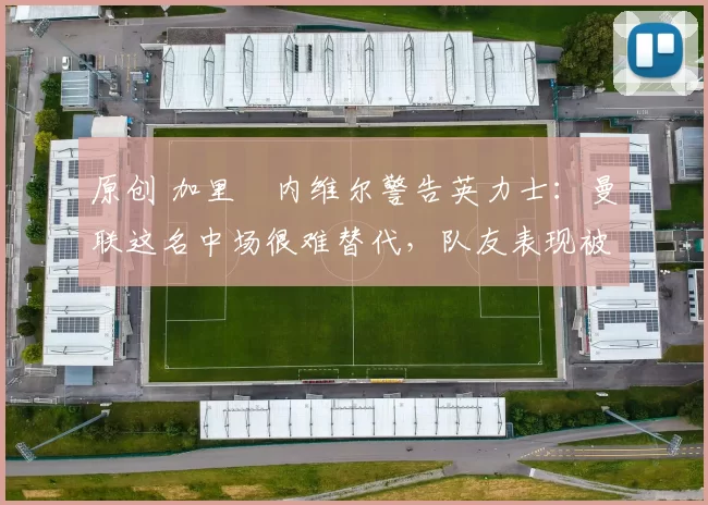 原创 加里・内维尔警告英力士:曼联这名中场很难替代,队友表现被赞 “离谱”