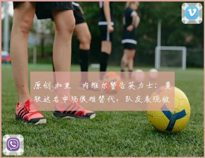 原创 加里・内维尔警告英力士：曼联这名中场很难替代，队友表现被赞 “离谱”