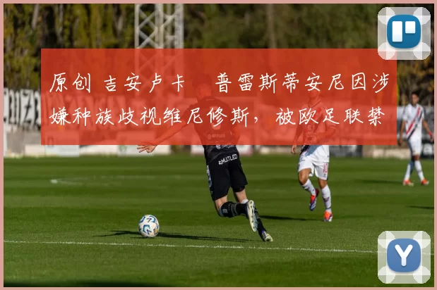 原创 吉安卢卡・普雷斯蒂安尼因涉嫌种族歧视维尼修斯，被欧足联禁赛