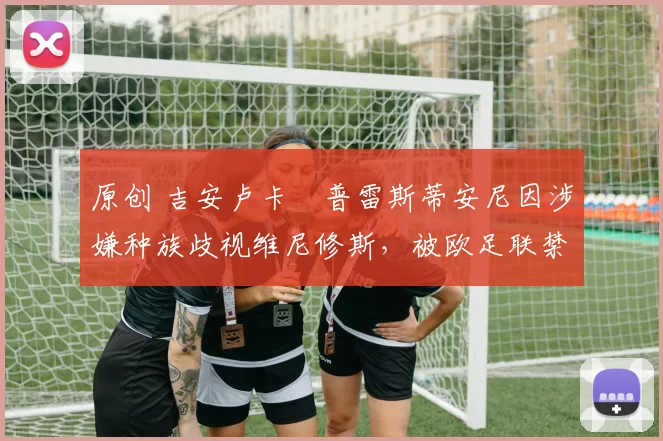 原创 吉安卢卡・普雷斯蒂安尼因涉嫌种族歧视维尼修斯，被欧足联禁赛