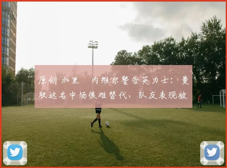 原创 加里・内维尔警告英力士：曼联这名中场很难替代，队友表现被赞 “离谱”