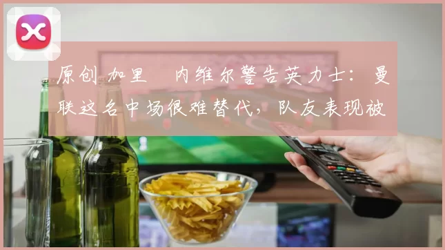 原创 加里・内维尔警告英力士：曼联这名中场很难替代，队友表现被赞 “离谱”