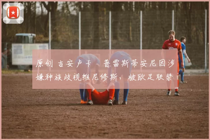 原创 吉安卢卡・普雷斯蒂安尼因涉嫌种族歧视维尼修斯，被欧足联禁赛