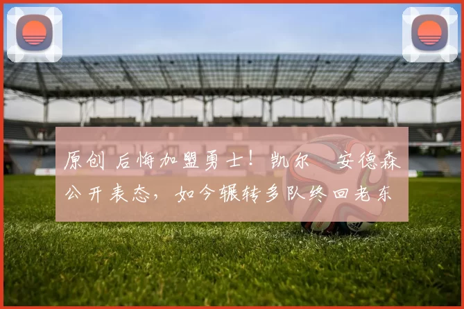 原创 后悔加盟勇士！凯尔・安德森公开表态，如今辗转多队终回老东家