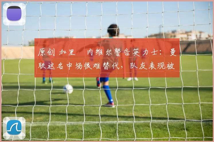 原创 加里・内维尔警告英力士：曼联这名中场很难替代，队友表现被赞 “离谱”