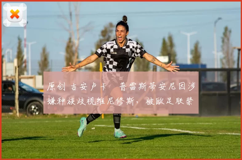 原创 吉安卢卡・普雷斯蒂安尼因涉嫌种族歧视维尼修斯,被欧足联禁赛