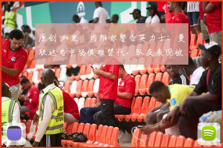 原创 加里・内维尔警告英力士：曼联这名中场很难替代，队友表现被赞 “离谱”