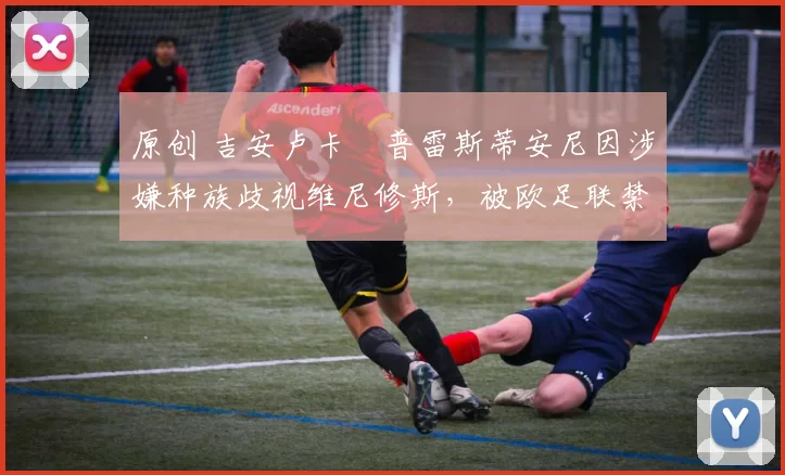 原创 吉安卢卡・普雷斯蒂安尼因涉嫌种族歧视维尼修斯，被欧足联禁赛