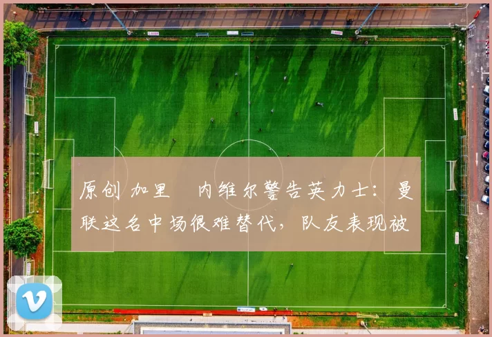 原创 加里・内维尔警告英力士:曼联这名中场很难替代,队友表现被赞 “离谱”