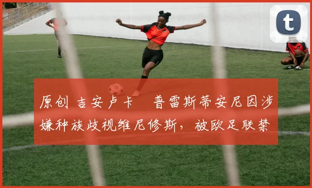 原创 吉安卢卡・普雷斯蒂安尼因涉嫌种族歧视维尼修斯,被欧足联禁赛