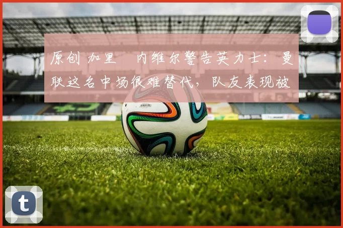 原创 加里・内维尔警告英力士：曼联这名中场很难替代，队友表现被赞 “离谱”