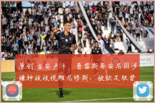 原创 吉安卢卡・普雷斯蒂安尼因涉嫌种族歧视维尼修斯,被欧足联禁赛