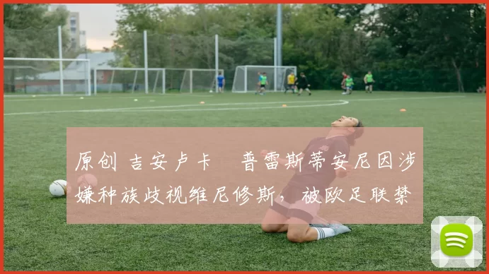 原创 吉安卢卡・普雷斯蒂安尼因涉嫌种族歧视维尼修斯，被欧足联禁赛