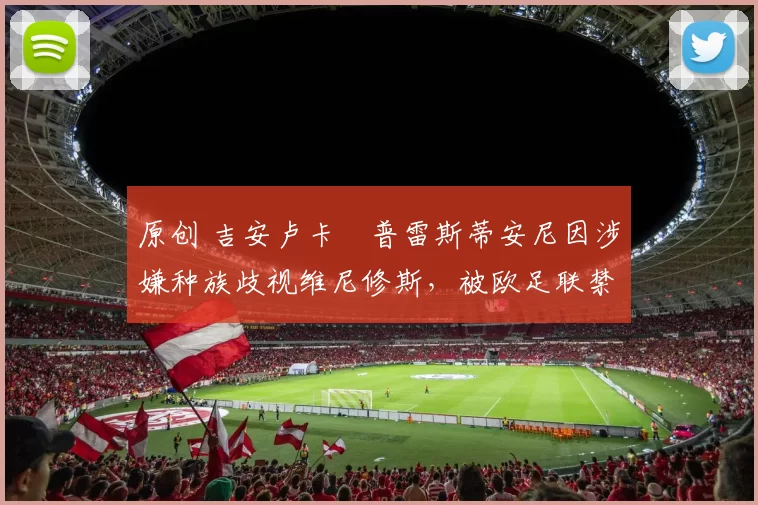 原创 吉安卢卡・普雷斯蒂安尼因涉嫌种族歧视维尼修斯，被欧足联禁赛