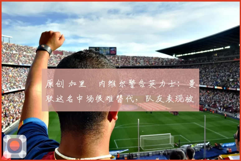 原创 加里・内维尔警告英力士:曼联这名中场很难替代,队友表现被赞 “离谱”