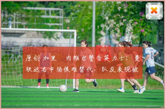 原创 加里・内维尔警告英力士:曼联这名中场很难替代,队友表现被赞 “离谱”