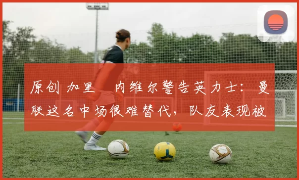原创 加里・内维尔警告英力士：曼联这名中场很难替代，队友表现被赞 “离谱”