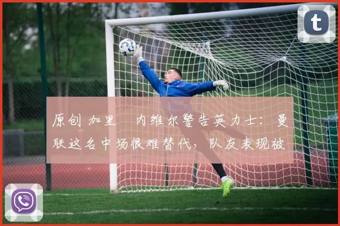 原创 加里・内维尔警告英力士:曼联这名中场很难替代,队友表现被赞 “离谱”