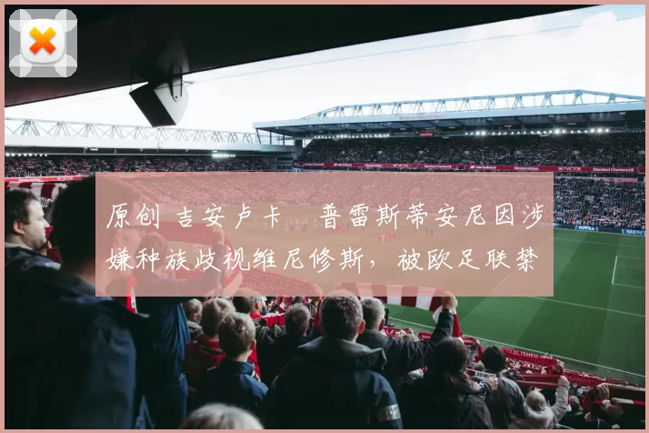 原创 吉安卢卡・普雷斯蒂安尼因涉嫌种族歧视维尼修斯，被欧足联禁赛