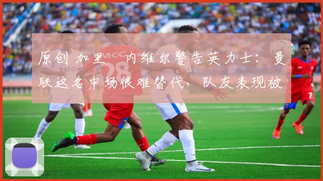 原创 加里・内维尔警告英力士:曼联这名中场很难替代,队友表现被赞 “离谱”