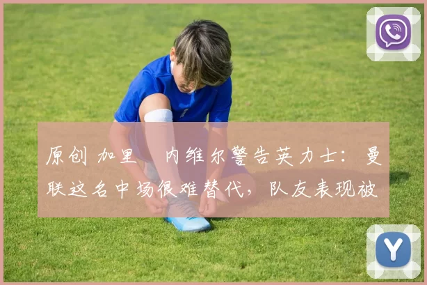 原创 加里・内维尔警告英力士:曼联这名中场很难替代,队友表现被赞 “离谱”