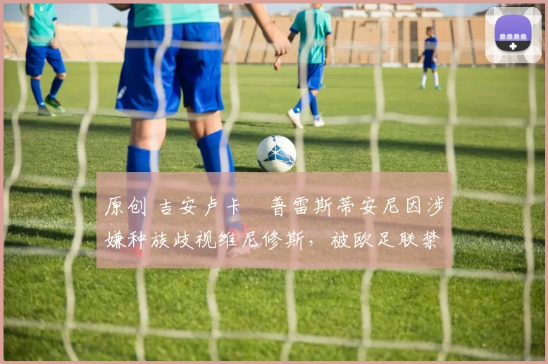 原创 吉安卢卡・普雷斯蒂安尼因涉嫌种族歧视维尼修斯，被欧足联禁赛