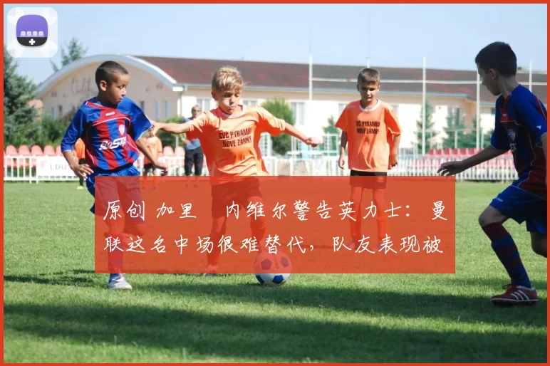 原创 加里・内维尔警告英力士：曼联这名中场很难替代，队友表现被赞 “离谱”