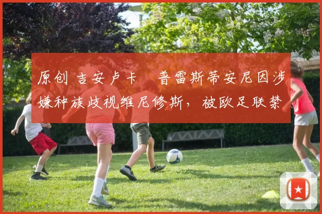 原创 吉安卢卡・普雷斯蒂安尼因涉嫌种族歧视维尼修斯，被欧足联禁赛