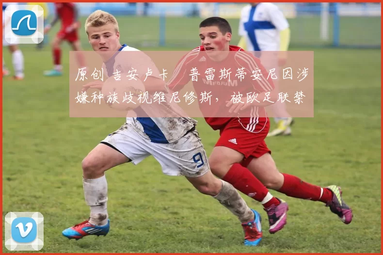 原创 吉安卢卡・普雷斯蒂安尼因涉嫌种族歧视维尼修斯，被欧足联禁赛