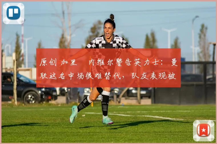 原创 加里・内维尔警告英力士：曼联这名中场很难替代，队友表现被赞 “离谱”