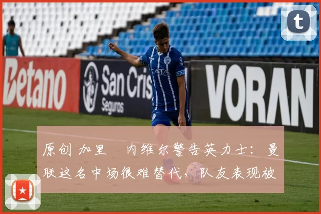 原创 加里・内维尔警告英力士：曼联这名中场很难替代，队友表现被赞 “离谱”