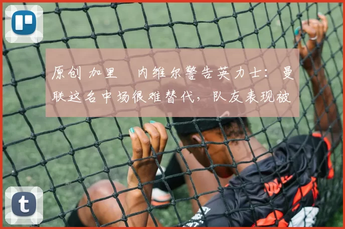 原创 加里・内维尔警告英力士:曼联这名中场很难替代,队友表现被赞 “离谱”