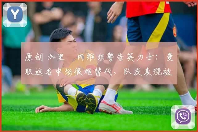 原创 加里・内维尔警告英力士：曼联这名中场很难替代，队友表现被赞 “离谱”